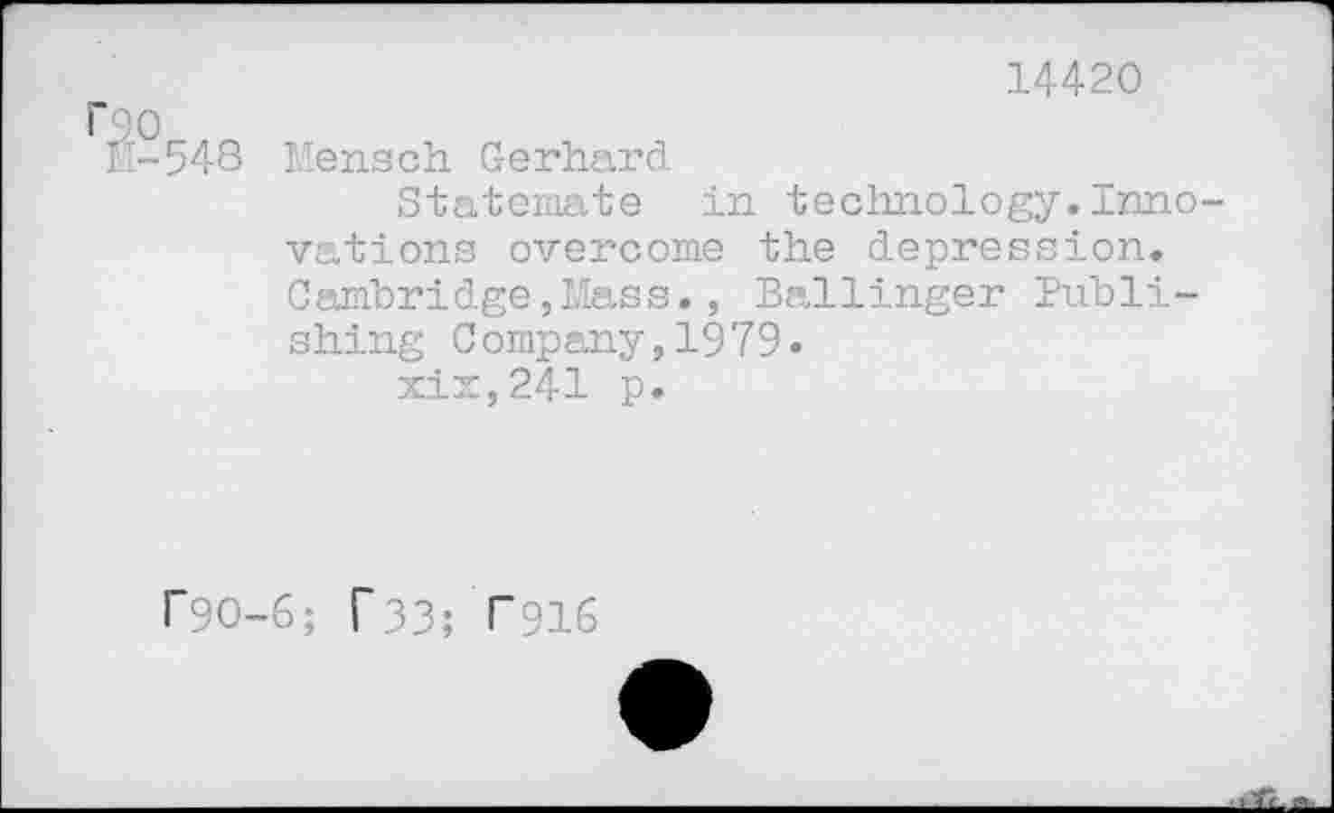 ﻿14420 roo
11-548 Mensch Gerhard
Statemate in technology.Innovations overcome the depression. Cambridge,Mass., Ballinger Publishing Company,1979.
xix,241 p.
r9O-6; T33; T916